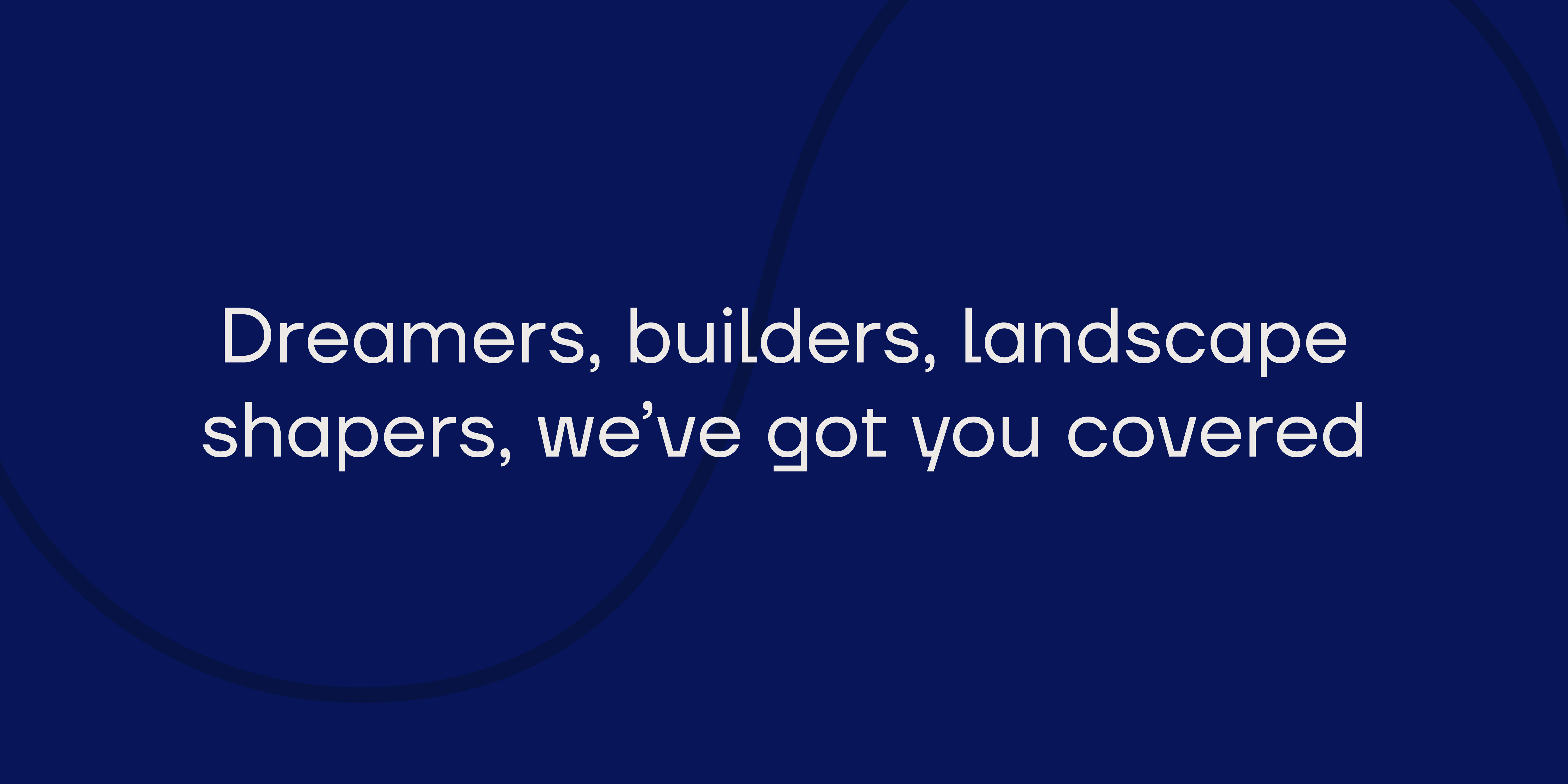 Dreamers, builders, landscape shapers, we've got you co